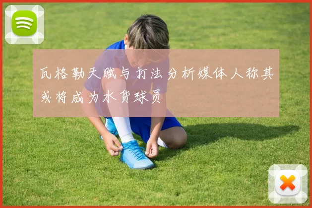 瓦格勒天赋与打法分析媒体人称其或将成为水货球员